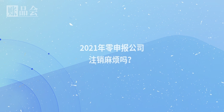 2021年零申报公司注销麻烦吗？
