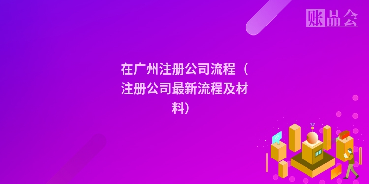 在广州注册公司流程（注册公司最新流程及材料）