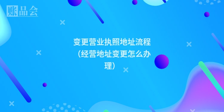 变更营业执照地址流程（经营地址变更怎么办理）