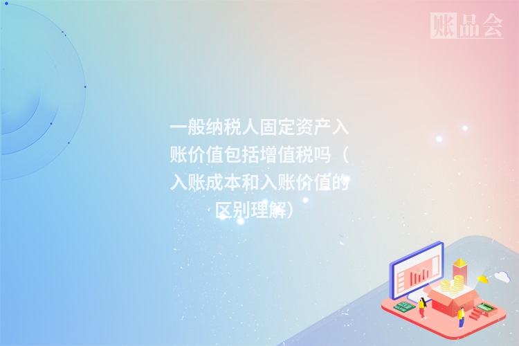 一般纳税人固定资产入账价值包括增值税吗（入账成本和入账价值的区别理解）