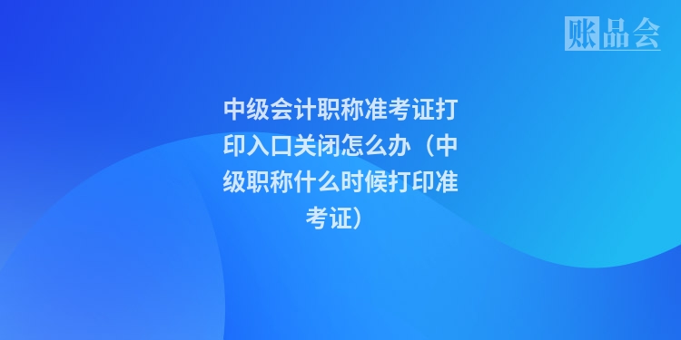 中级会计职称准考证打印入口关闭怎么办（中级职称什么时候打印准考证）
