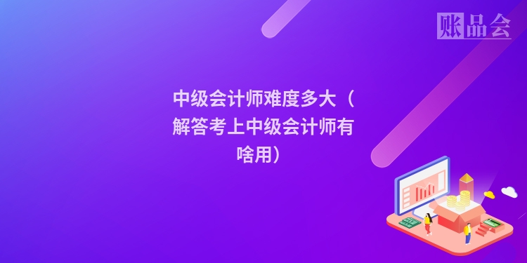 中级会计师难度多大（解答考上中级会计师有啥用）