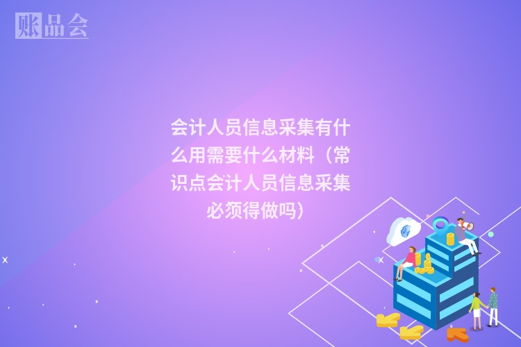 会计人员信息采集有什么用需要什么材料（常识点会计人员信息采集必须得做吗