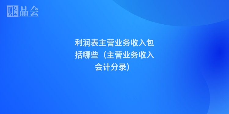 利润表主营业务收入包括哪些（主营业务收入会计分录）