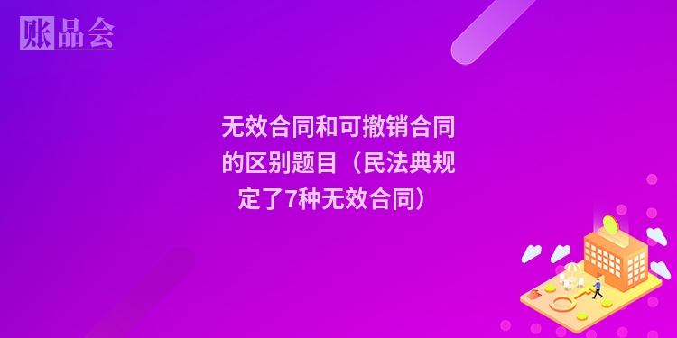 无效合同和可撤销合同的区别题目（民法典规定了7种无效合同）
