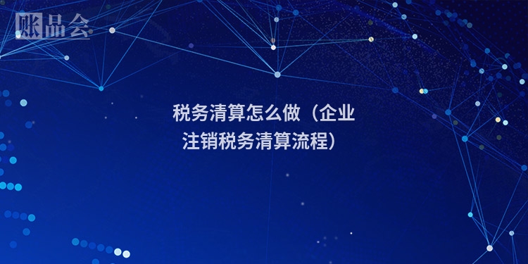 税务清算怎么做（企业注销税务清算流程）