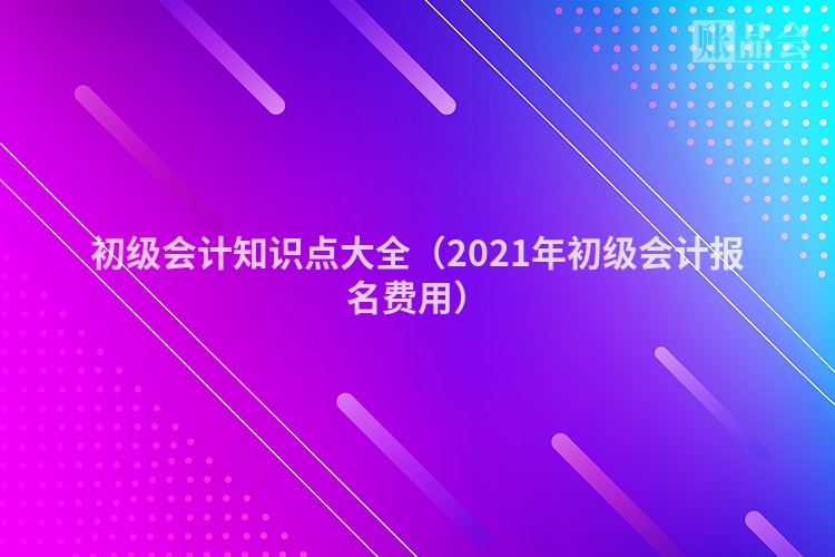 初级会计知识点大全（2021年初级会计报名费用）