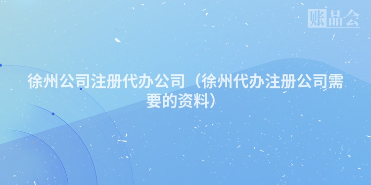 徐州公司注册代办公司（徐州代办注册公司需要的资料）