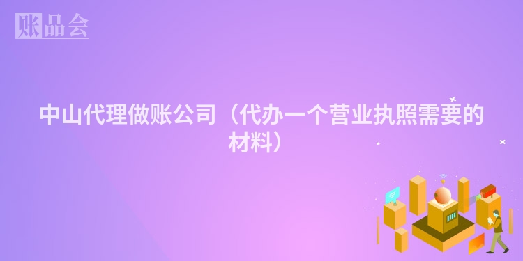 中山代理做账公司（代办一个营业执照需要的材料）