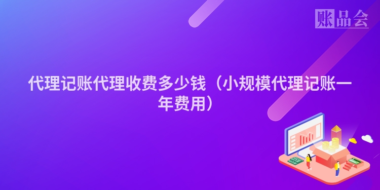 代理记账代理收费多少钱（小规模代理记账一年费用）