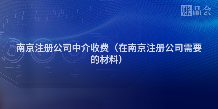 南京注册公司中介收费（在南京注册公司需要的材料）
