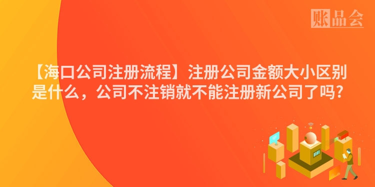 【海口公司注册流程】注册公司金额大小区别是什么，公司不注销就不能注册新