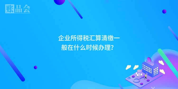 企业所得税汇算清缴一般在什么时候办理？