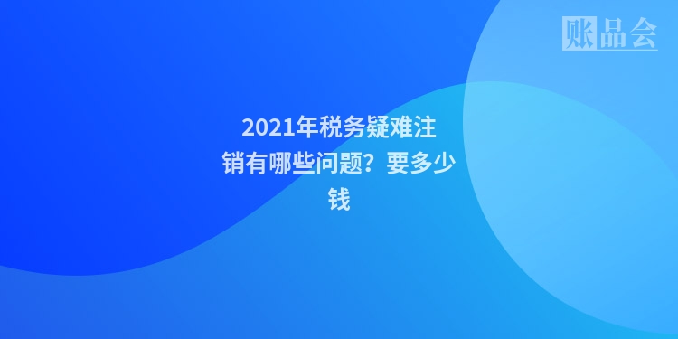 2021年税务疑难注销有哪些问题？要多少钱