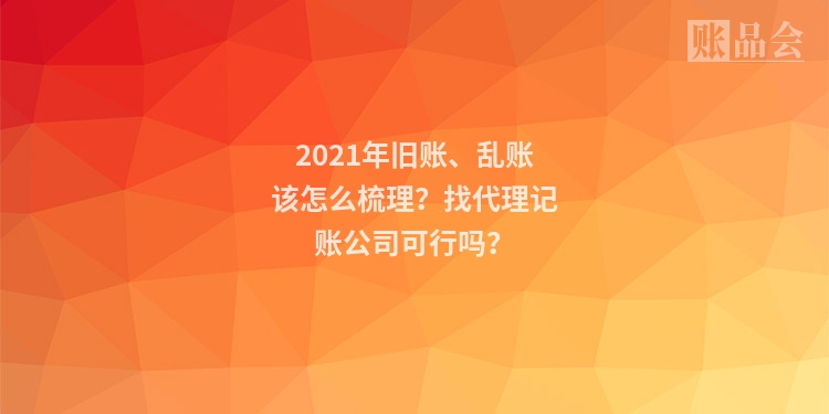 2021年旧账、乱账该怎么梳理？找代理记账公司可行吗？