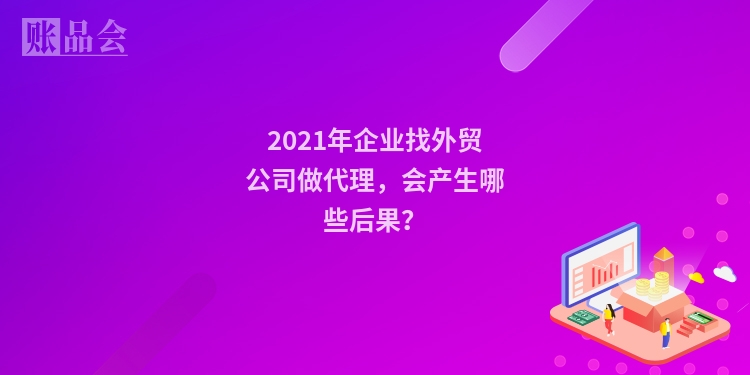 2021年企业找外贸公司做代理，会产生哪些后果？