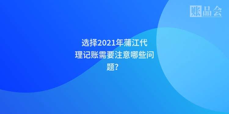选择2021年蒲江代理记账需要注意哪些问题？