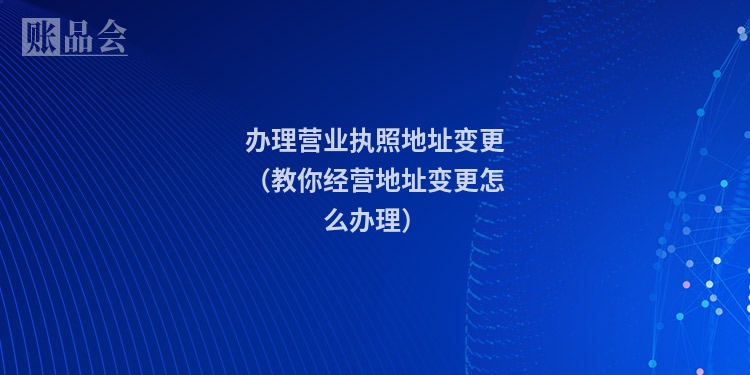 办理营业执照地址变更（教你经营地址变更怎么办理）
