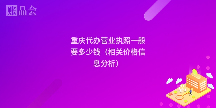 重庆代办营业执照一般要多少钱（相关价格信息分析）