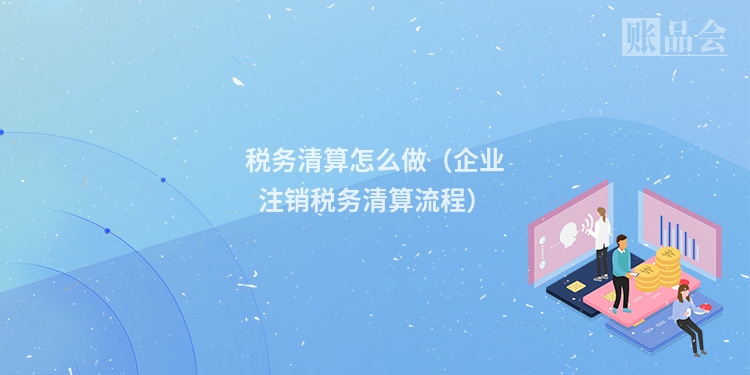 税务清算怎么做（企业注销税务清算流程）