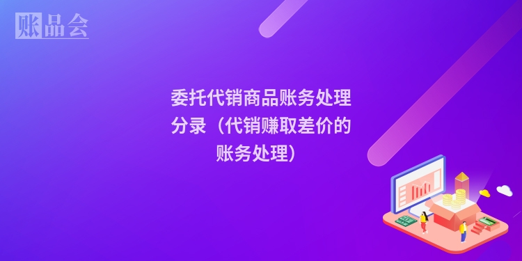 委托代销商品账务处理分录（代销赚取差价的账务处理）