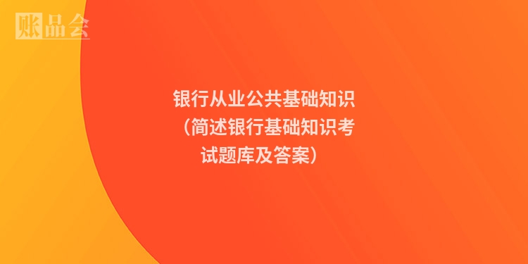 银行从业公共基础知识（简述银行基础知识考试题库及答案）