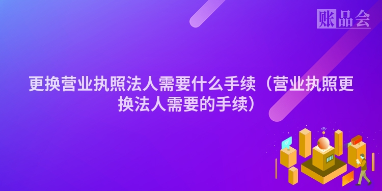 更换营业执照法人需要什么手续（营业执照更换法人需要的手续）